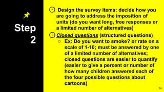 Step
2
⊙ Design the survey items; decide how you
are going to address the imposition of
units (do you want long, free responses or
a limited number of alternatives)
⊙Closed questions (structured questions)
○ Ex: Do you want to smoke? or rate on a
scale of 1-10; must be answered by one
of a limited number of alternatives;
closed questions are easier to quantify
(easier to give a percent or number of
how many children answered each of
the four possible questions about
cartoons)
14
 