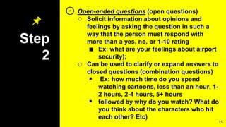 Step
2
⊙ Open-ended questions (open questions)
○ Solicit information about opinions and
feelings by asking the question in such a
way that the person must respond with
more than a yes, no, or 1-10 rating
■ Ex: what are your feelings about airport
security);
o Can be used to clarify or expand answers to
closed questions (combination questions)
 Ex: how much time do you spend
watching cartoons, less than an hour, 1-
2 hours, 2-4 hours, 5+ hours
 followed by why do you watch? What do
you think about the characters who hit
each other? Etc)
15
 