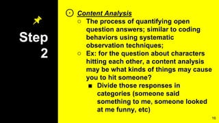 Step
2
⊙ Content Analysis
○ The process of quantifying open
question answers; similar to coding
behaviors using systematic
observation techniques;
○ Ex: for the question about characters
hitting each other, a content analysis
may be what kinds of things may cause
you to hit someone?
■ Divide those responses in
categories (someone said
something to me, someone looked
at me funny, etc)
16
 