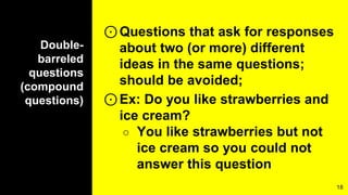Double-
barreled
questions
(compound
questions)
⊙Questions that ask for responses
about two (or more) different
ideas in the same questions;
should be avoided;
⊙Ex: Do you like strawberries and
ice cream?
○ You like strawberries but not
ice cream so you could not
answer this question
18
 