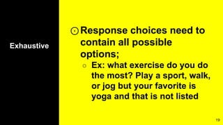 Exhaustive
⊙Response choices need to
contain all possible
options;
○ Ex: what exercise do you do
the most? Play a sport, walk,
or jog but your favorite is
yoga and that is not listed
19
 