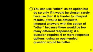 ⊙You can use “other” as an option but
do so only if it would be chosen rarely
because then it is harder to interpret
results (it would be difficult to
interpret answers with the option of
"other" because there would be too
many different responses); if a
question requires 6 or more response
options, using an open-ended
question would be better
20
 