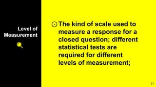 Level of
Measurement
⊙The kind of scale used to
measure a response for a
closed question; different
statistical tests are
required for different
levels of measurement;
21
 