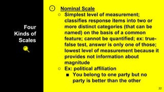 Four
Kinds of
Scales
⊙ Nominal Scale
○ Simplest level of measurement;
classifies response items into two or
more distinct categories (that can be
named) on the basis of a common
feature; cannot be quantified; ex: true-
false test, answer is only one of those;
lowest level of measurement because it
provides not information about
magnitude
○ Ex: political affiliation
■ You belong to one party but no
party is better than the other
22
 