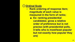 ⊙Ordinal Scale
○ Rank ordering of response item;
magnitude of each value is
measured in the form of ranks;
■ Ex: ranking presidential
candidates; gives a relative
order of preference but is not
precise (with presidential polls,
it tells who is most/least popular
but not exactly how popular they
are)
23
 