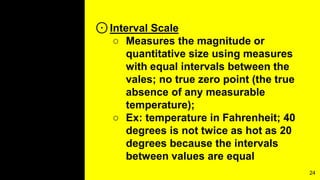 ⊙Interval Scale
○ Measures the magnitude or
quantitative size using measures
with equal intervals between the
vales; no true zero point (the true
absence of any measurable
temperature);
○ Ex: temperature in Fahrenheit; 40
degrees is not twice as hot as 20
degrees because the intervals
between values are equal
24
 