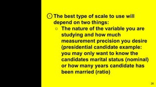 ⊙The best type of scale to use will
depend on two things:
○ The nature of the variable you are
studying and how much
measurement precision you desire
(presidential candidate example:
you may only want to know the
candidates marital status (nominal)
or how many years candidate has
been married (ratio)
26
 