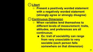 ⊙Likert
○ Present a positively worded statement
with a negatively worded statement
(strongly agree or strongly disagree)
⊙Continuous Dimension
○ When variables lend themselves to
different levels of measurement; traits,
attitudes, and preferences are all
continuous;
■ Ex: trait of sociability can range
from very unsociable to very
sociable (each person falls
somewhere on that dimension)
29
 