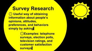 Survey Research
⊙ Useful way of obtaining
information about people’s
opinions, attitudes,
preferences, and behaviors
simply by asking
3
⊙Examples: telephone
surveys, election polls,
television ratings, and
customer satisfaction
surveys
 
