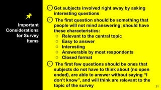 Important
Considerations
for Survey
Items
⊙Get subjects involved right away by asking
interesting questions
⊙ The first question should be something that
people will not mind answering; should have
these characteristics:
○ Relevant to the central topic
○ Easy to answer
○ Interesting
○ Answerable by most respondents
○ Closed format
⊙ The first few questions should be ones that
subjects do not have to think about (no open
ended), are able to answer without saying “I
don’t know”, and will think are relevant to the
topic of the survey 31
 