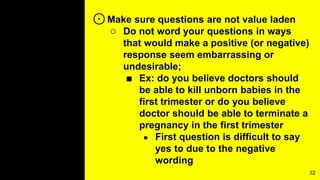 ⊙Make sure questions are not value laden
○ Do not word your questions in ways
that would make a positive (or negative)
response seem embarrassing or
undesirable;
■ Ex: do you believe doctors should
be able to kill unborn babies in the
first trimester or do you believe
doctor should be able to terminate a
pregnancy in the first trimester
● First question is difficult to say
yes to due to the negative
wording
32
 