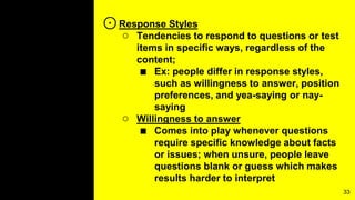 ⊙Response Styles
○ Tendencies to respond to questions or test
items in specific ways, regardless of the
content;
■ Ex: people differ in response styles,
such as willingness to answer, position
preferences, and yea-saying or nay-
saying
○ Willingness to answer
■ Comes into play whenever questions
require specific knowledge about facts
or issues; when unsure, people leave
questions blank or guess which makes
results harder to interpret
33
 