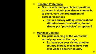 ○ Position Preference
■ Occurs with multiple choice questions;
ex: when in doubt you always choose b;
to avoid, vary the arrangement of
correct responses
● Ex: in a survey with questions about
attitudes towards abortion, do not
always put "pro-choice" as option B
○ Manifest Content
■ The plain meaning of the words that
actually appear on the page;
● Ex: have you ever visited another
country literally means have you
ever visited another country
34
 