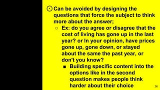 ⊙Can be avoided by designing the
questions that force the subject to think
more about the answer;
○ Ex: do you agree or disagree that the
cost of living has gone up in the last
year? or In your opinion, have prices
gone up, gone down, or stayed
about the same the past year, or
don't you know?
■ Building specific content into the
options like in the second
question makes people think
harder about their choice 36
 