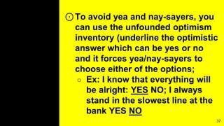 ⊙To avoid yea and nay-sayers, you
can use the unfounded optimism
inventory (underline the optimistic
answer which can be yes or no
and it forces yea/nay-sayers to
choose either of the options;
○ Ex: I know that everything will
be alright: YES NO; I always
stand in the slowest line at the
bank YES NO
37
 