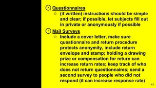 ⊙Questionnaires
○ (if written) instructions should be simple
and clear; if possible, let subjects fill out
in private or anonymously if possible
⊙Mail Surveys
○ Include a cover letter, make sure
questionnaire and return procedure
protects anonymity, include return
envelope and stamp; holding a drawing
prize or compensation for return can
increase return rates; keep track of who
does not return questionnaires; send a
second survey to people who did not
respond (it can increase response rate)
43
 