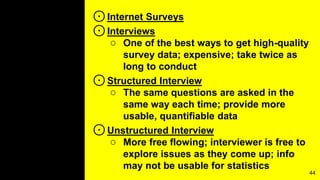 ⊙Internet Surveys
⊙Interviews
○ One of the best ways to get high-quality
survey data; expensive; take twice as
long to conduct
⊙Structured Interview
○ The same questions are asked in the
same way each time; provide more
usable, quantifiable data
⊙Unstructured Interview
○ More free flowing; interviewer is free to
explore issues as they come up; info
may not be usable for statistics
44
 
