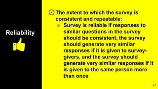 Reliability
⊙The extent to which the survey is
consistent and repeatable;
○ Survey is reliable if responses to
similar questions in the survey
should be consistent, the survey
should generate very similar
responses if it is given to survey-
givers, and the survey should
generate very similar responses if it
is given to the same person more
than once
47
 