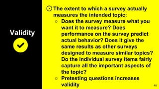 Validity
⊙The extent to which a survey actually
measures the intended topic;
○ Does the survey measure what you
want it to measure? Does
performance on the survey predict
actual behavior? Does it give the
same results as other surveys
designed to measure similar topics?
Do the individual survey items fairly
capture all the important aspects of
the topic?
○ Pretesting questions increases
validity 48
 