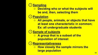 ⊙Sampling
○ Deciding who or what the subjects will
be and, then, selecting them
⊙Population
○ All people, animals, or objects that have
at least one characteristic in common;
Ex: all undergraduate students
⊙Sample of subjects
○ A group that is a subset of the
population of interest
⊙Representativeness
○ How closely the sample mirrors the
large population
49
 