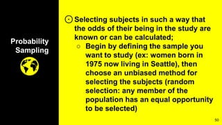 Probability
Sampling
⊙Selecting subjects in such a way that
the odds of their being in the study are
known or can be calculated;
○ Begin by defining the sample you
want to study (ex: women born in
1975 now living in Seattle), then
choose an unbiased method for
selecting the subjects (random
selection: any member of the
population has an equal opportunity
to be selected)
50
 