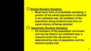 ⊙Simple Random Sampling
○ Most basic form of probability sampling; a
portion of the whole population is selected
in an unbiased way; all members of the
population being studied must have an
equal chance of being selected
⊙ Systematic Random Sampling
○ All members of the population are known
and can be listed in an unbiased way; a
research picks the nth person; n is
determined by size of population and the
desired sample size
51
 