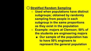 ⊙Stratified Random Sampling
○ Used when populations have distinct
subgroups; obtained by randomly
sampling from people in each
subgroup in the same proportions
as they exist in the population
○ Example: majors at Clemson; 50% of
the students are engineering majors
■ Our sample of the population has
to have 50% engineers to
represent the general population
52
 