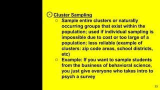⊙Cluster Sampling
○ Sample entire clusters or naturally
occurring groups that exist within the
population; used if individual sampling is
impossible due to cost or too large of a
population; less reliable (example of
clusters: zip code areas, school districts,
etc)
○ Example: If you want to sample students
from the business of behavioral science,
you just give everyone who takes intro to
psych a survey
53
 