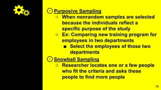 ⊙Purposive Sampling
○ When nonrandom samples are selected
because the individuals reflect a
specific purpose of the study
○ Ex: Comparing new training program for
employees in two departments
■ Select the employees of those two
departments
⊙Snowball Sampling
○ Researcher locates one or a few people
who fit the criteria and asks these
people to find more people
56
 