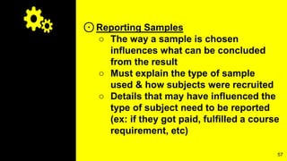 ⊙Reporting Samples
○ The way a sample is chosen
influences what can be concluded
from the result
○ Must explain the type of sample
used & how subjects were recruited
○ Details that may have influenced the
type of subject need to be reported
(ex: if they got paid, fulfilled a course
requirement, etc)
57
 