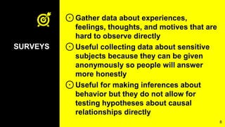 ⊙Gather data about experiences,
feelings, thoughts, and motives that are
hard to observe directly
⊙Useful collecting data about sensitive
subjects because they can be given
anonymously so people will answer
more honestly
⊙Useful for making inferences about
behavior but they do not allow for
testing hypotheses about causal
relationships directly
8
SURVEYS
 