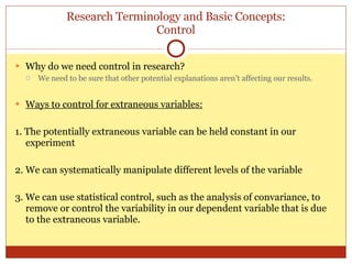 Research Terminology and Basic Concepts: Control Why do we need control in research? We need to be sure that other potential explanations aren’t affecting our results. Ways to control for extraneous variables: 1. The potentially extraneous variable can be held constant in our experiment 2. We can systematically manipul a te different levels of the variable 3. We can use statistical control, such as the analysis of convariance, to remove or control the variability in our dependent variable that is due to the extraneous variable. 