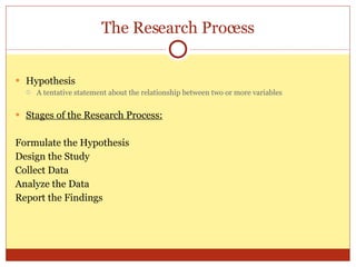 The Research Process Hypothesis A tentative statement about the relationship between two or more variables Stages of the Research Process: Formulate the Hypothesis Design the Study Collect Data Analyze the Data Report the Findings 