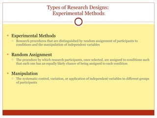 Types of Research Designs:  Experimental Methods Experimental Methods Research procedures that are distinguished by random assignment of participants to conditions and the manipulation of independent variables Random Assignment The procedure by which research participants, once selected, are assigned to conditions such that each one has an equally likely chance of being assigned to each condition Manipulation The systematic control, variation, or application of independent variables to different groups of participants 