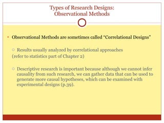 Types of Research Designs: Observational Methods Observational Methods are sometimes called “Correlational Designs” Results usually analyzed by correlational approaches (refer to statistics part of Chapter 2) Descriptive research is important because although we cannot infer causality from such research, we can gather data that can be used to generate more causal hypotheses, which can be examined with experimental designs (p.39). 