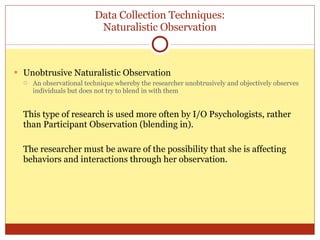 Data Collection Techniques: Naturalistic Observation Unobtrusive Naturalistic Observation An observational technique whereby the researcher unobtrusively and objectively observes individuals but does not try to blend in with them This type of research is used more often by I/O Psychologists, rather than Participant Observation (blending in). The researcher must be aware of the possibility that she is affecting behaviors and interactions through her observation. 