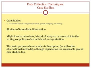 Data Collection Techniques: Case Studies Case Studies Examinations of a single individual, group, company, or society Similar to Naturalistic Observation Might involve interviews, historical analysis, or research into the writings or policies of an individual or organization. The main purpose of case studies is description (as with other observational methods), although explanation is a reasonable goal of case studies, too. 