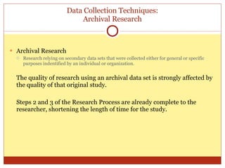 Data Collection Techniques: Archival Research Archival Research Research relying on secondary data sets that were collected either for general or specific purposes indentified by an individual or organization. The quality of research using an archival data set is strongly affected by the quality of that original study. Steps 2 and 3 of the Research Process are already complete to the researcher, shortening the length of time for the study. 