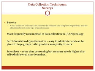 Data Collection Techniques: Surveys Surveys A data collection technique that involves the selection of a sample of respondents and the administration of some type of questionnaire Most frequently used method of data collection in I/O Psychology Self Administered Questionnaires – easy to administer and can be given to large groups.  Also provides anonymity to users. Interviews – more time consuming but response rate is higher than self-administered questionnaires. 