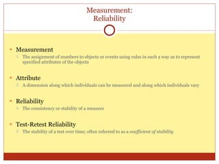 Measurement: Reliability Measurement The assignment of numbers to objects or events using rules in such a way as to represent specified attributes of the objects Attribute A dimension along which individuals can be measured and along which individuals vary Reliability The consistency or stability of a measure Test-Retest Reliability The stability of a test over time; often referred to as a  coefficient of stability 