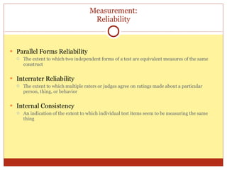 Measurement: Reliability Parallel Forms Reliability The extent to which two independent forms of a test are equivalent measures of the same construct Interrater Reliability The extent to which multiple raters or judges agree on ratings made about a particular person, thing, or behavior Internal Consistency An indication of the extent to which individual test items seem to be measuring the same thing 