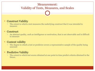Measurement: Validity of Tests, Measures, and Scales Construct Validity The extent to which a test measures the underlying construct that it was intended to measure Construct An abstract quality, such as intelligence or motivation, that is not observable and is difficult to measure Content validity The degree to which a test or predictor covers a representative sample of the quality being assessed Predictive Validity The extent to which test scores obtained at one point in time predict criteria obtained in the future. 