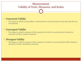 Measurement: Validity of Tests, Measures, and Scales Concurrent Validity The extent to which a test predicts a criterion that is measured at the same time that the test is conducted Convergent Validity The degree to which a measure of the construct in which we are interested is related to measures of other, similar constructs Divergent Validity The degree to which a measure of the construct in which we are interested is NOT related to measures of other, dissimilar constructs 