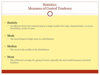 Statistics: Measures of Central Tendency Statistic An efficient device for summarizing in a single number the value, characteristics, or scores describing a series of cases Mode The most frequent single score in a distribution Median The score in the middle of the distribution Mean The arithmetic average of a group of scores, typically the most useful measure of central tendency 