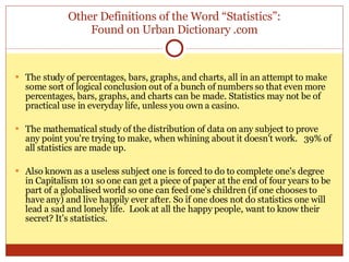 Other Definitions of the Word “Statistics”: Found on Urban Dictionary .com The study of percentages, bars, graphs, and charts, all in an attempt to make some sort of logical conclusion out of a bunch of numbers so that even more percentages, bars, graphs, and charts can be made. Statistics may not be of practical use in everyday life, unless you own a casino.  The mathematical study of the distribution of data on any subject to prove any point you're trying to make, when whining about it doesn't work.  39% of all statistics are made up.  Also known as a useless subject one is forced to do to complete one's degree in Capitalism 101 so one can get a piece of paper at the end of four years to be part of a globalised world so one can feed one's children (if one chooses to have any) and live happily ever after. So if one does not do statistics one will lead a sad and lonely life.  Look at all the happy people, want to know their secret? It’s statistics.  