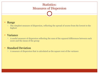 Statistics: Measures of Dispersion Range The simplest measure of dispersion, reflecting the spread of scores from the lowest to the highest Variance A useful measure of dispersion reflecting the sum of the squared differences between each score and the mean of the group  Standard Deviation A measure of dispersion that is calculated as the square root of the variance 