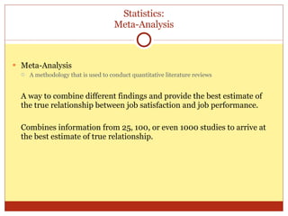 Statistics: Meta-Analysis Meta-Analysis A methodology that is used to conduct quantitative literature reviews A way to combine different findings and provide the best estimate of the true relationship between job satisfaction and job performance. Combines information from 25, 100, or even 1000 studies to arrive at the best estimate of true relationship. 