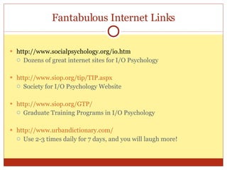 Fantabulous Internet Links http://www.socialpsychology.org/io.htm Dozens of great internet sites for I/O Psychology http://www.siop.org/tip/TIP.aspx Society for I/O Psychology Website http://www.siop.org/GTP/ Graduate Training Programs in I/O Psychology http://www.urbandictionary.com/ Use 2-3 times daily for 7 days, and you will laugh more! 