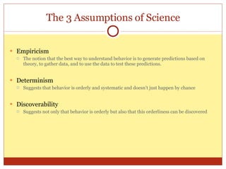 The 3 Assumptions of Science Empiricism The notion that the best way to understand behavior is to generate predictions based on theory, to gather data, and to use the data to test these predictions. Determinism Suggests that behavior is orderly and systematic and doesn’t just happen by chance Discoverability Suggests not only that behavior is orderly but also that this orderliness can be discovered 