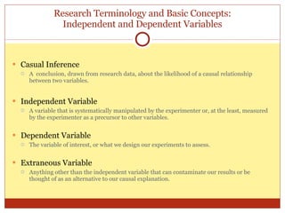 Research Terminology and Basic Concepts: Independent and Dependent Variables Casual Inference A  conclusion, drawn from research data, about the likelihood of a causal relationship between two variables. Independent Variable A variable that is systematically manipulated by the experimenter or, at the least, measured by the experimenter as a precursor to other variables. Dependent Variable The variable of interest, or what we design our experiments to assess. Extraneous Variable Anything other than the independent variable that can contaminate our results or be thought of as an alternative to our causal explanation. 